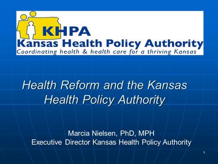 1 Health Reform and the Kansas Health Policy Authority Marcia Nielsen, PhD, MPH Executive Director Kansas Health Policy Authority.