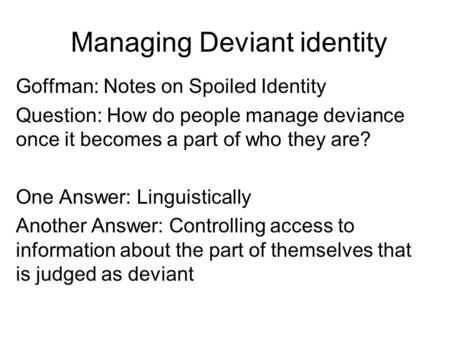 Managing Deviant identity Goffman: Notes on Spoiled Identity Question: How do people manage deviance once it becomes a part of who they are? One Answer: