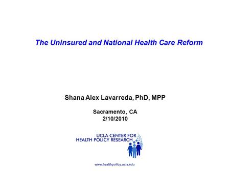 Www.healthpolicy.ucla.edu Shana Alex Lavarreda, PhD, MPP Sacramento, CA 2/10/2010 The Uninsured and National Health Care Reform.