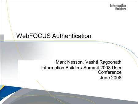Copyright 2007, Information Builders. Slide 1 WebFOCUS Authentication Mark Nesson, Vashti Ragoonath Information Builders Summit 2008 User Conference June.