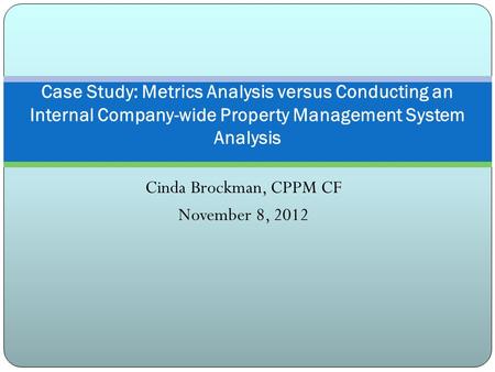 Cinda Brockman, CPPM CF November 8, 2012 Case Study: Metrics Analysis versus Conducting an Internal Company-wide Property Management System Analysis.