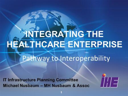 INTEGRATING THE HEALTHCARE ENTERPRISE Pathway to Interoperability IT Infrastructure Planning Committee Michael Nusbaum – MH Nusbaum & Assoc 1.