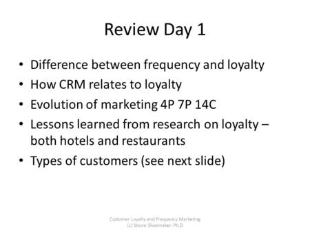 Review Day 1 Difference between frequency and loyalty How CRM relates to loyalty Evolution of marketing 4P 7P 14C Lessons learned from research on loyalty.