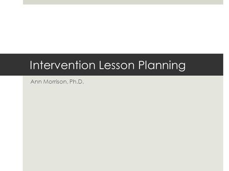 Intervention Lesson Planning Ann Morrison, Ph.D..