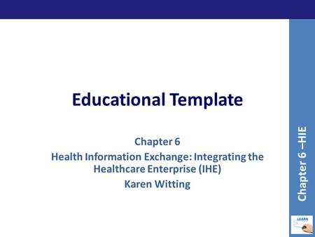 Educational Template Chapter 6 Health Information Exchange: Integrating the Healthcare Enterprise (IHE) Karen Witting Chapter 6 –HIE.