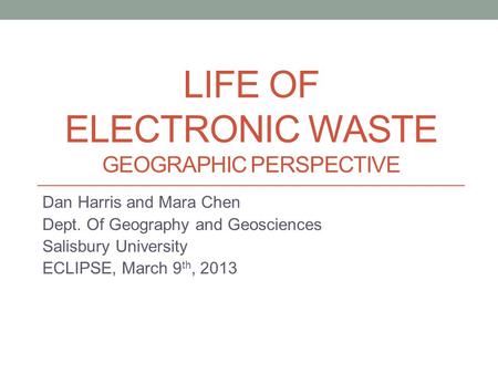 LIFE OF ELECTRONIC WASTE GEOGRAPHIC PERSPECTIVE Dan Harris and Mara Chen Dept. Of Geography and Geosciences Salisbury University ECLIPSE, March 9 th, 2013.