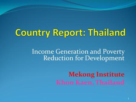 1 Income Generation and Poverty Reduction for Development Mekong Institute Khon Kaen, Thailand.