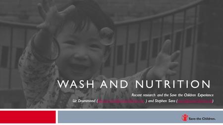 WASH and Nutrition Recent research and the Save the Children Experience Liz Drummond (Edrummond@savechildren.org ) and Stephen Sara (ssara@savechildren.org)