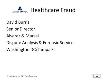 Healthcare Fraud David Burris Senior Director Alvarez & Marsal Dispute Analysis & Forensic Services Washington DC/Tampa FL 21st Annual ECI Conference.