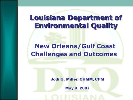 Louisiana Department of Environmental Quality Jodi G. Miller, CHMM, CPM May 9, 2007 New Orleans/Gulf Coast Challenges and Outcomes.
