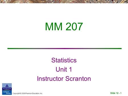 Slide 12 - 1 Copyright © 2009 Pearson Education, Inc. MM 207 Statistics Unit 1 Instructor Scranton.