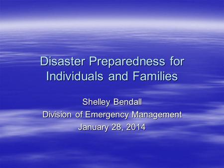 Disaster Preparedness for Individuals and Families Shelley Bendall Division of Emergency Management January 28, 2014.