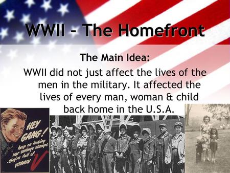 WWII – The Homefront The Main Idea: WWII did not just affect the lives of the men in the military. It affected the lives of every man, woman & child back.