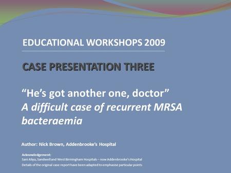 EDUCATIONAL WORKSHOPS 2009 CASE PRESENTATION THREE “He’s got another one, doctor” A difficult case of recurrent MRSA bacteraemia Author: Nick Brown, Addenbrooke’s.