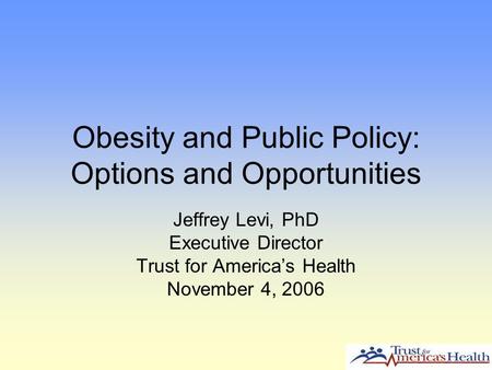 Obesity and Public Policy: Options and Opportunities Jeffrey Levi, PhD Executive Director Trust for America’s Health November 4, 2006.