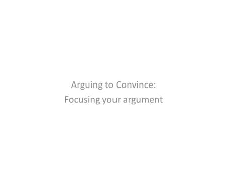 Arguing to Convince: Focusing your argument. Think about what you now know about your topic.