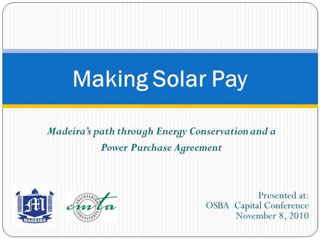 Madeira’s path through Energy Conservation and a Power Purchase Agreement Making Solar Pay Presented at: OSBA Capital Conference November 8, 2010.
