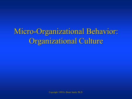 Copyright 1999 by Brent Smith, Ph.D. Micro-Organizational Behavior: Organizational Culture.