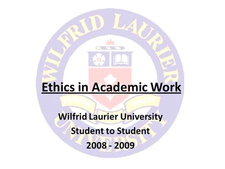 Ethics in Academic Work Wilfrid Laurier University Student to Student 2008 - 2009.