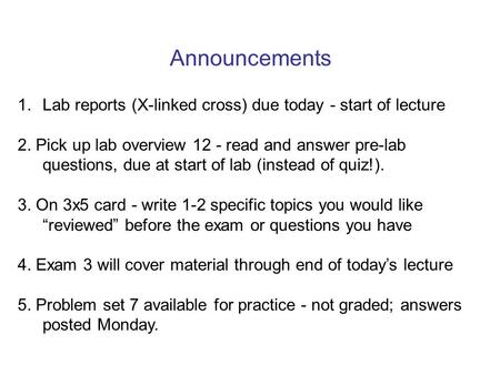 Announcements 1. Lab reports (X-linked cross) due today - start of lecture 2. Pick up lab overview 12 - read and answer pre-lab questions, due at start.