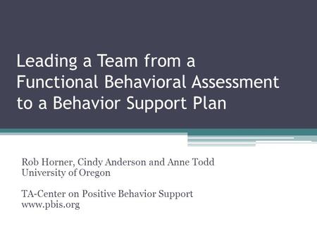 Leading a Team from a Functional Behavioral Assessment to a Behavior Support Plan Rob Horner, Cindy Anderson and Anne Todd University of Oregon TA-Center.