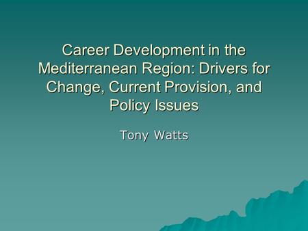 Career Development in the Mediterranean Region: Drivers for Change, Current Provision, and Policy Issues Tony Watts.