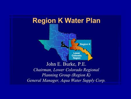 Region K Water Plan John E. Burke, P.E. Chairman, Lower Colorado Regional Planning Group (Region K) General Manager, Aqua Water Supply Corp.