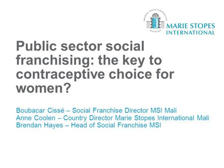 Public sector social franchising: the key to contraceptive choice for women? Boubacar Cissé – Social Franchise Director MSI Mali Anne Coolen – Country.