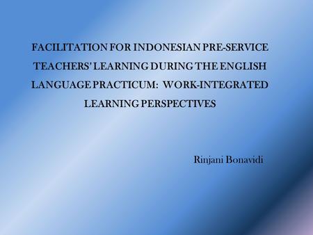 FACILITATION FOR INDONESIAN PRE-SERVICE TEACHERS’ LEARNING DURING THE ENGLISH LANGUAGE PRACTICUM: WORK-INTEGRATED LEARNING PERSPECTIVES Rinjani Bonavidi.