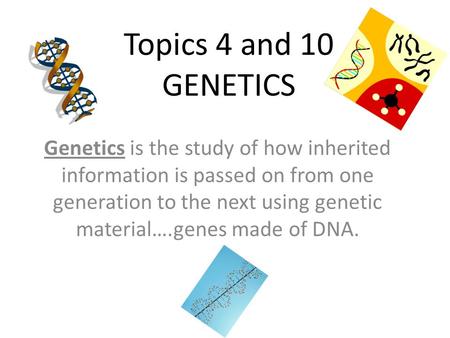 Topics 4 and 10 GENETICS Genetics is the study of how inherited information is passed on from one generation to the next using genetic material….genes.
