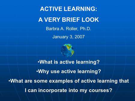 ACTIVE LEARNING: A VERY BRIEF LOOK Barbra A. Roller, Ph.D. January 3, 2007 What is active learning? Why use active learning? What are some examples of.