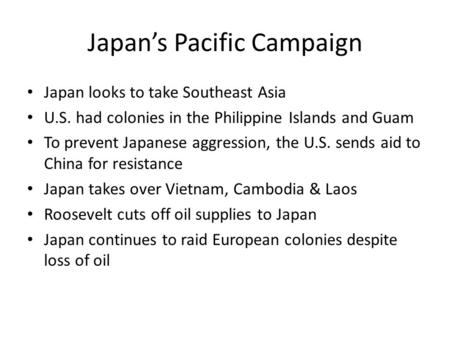 Japan’s Pacific Campaign Japan looks to take Southeast Asia U.S. had colonies in the Philippine Islands and Guam To prevent Japanese aggression, the U.S.