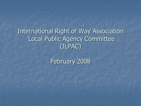 International Right of Way Association Local Public Agency Committee (ILPAC) February 2008.