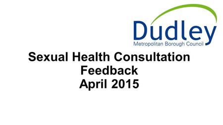 Sexual Health Consultation Feedback April 2015. Outlines Sexual Health in Dudley Metropolitan Borough Council Consultation Rationale and method Results.