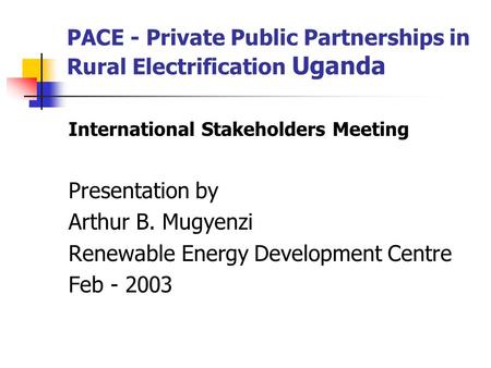 PACE - Private Public Partnerships in Rural Electrification Uganda International Stakeholders Meeting Presentation by Arthur B. Mugyenzi Renewable Energy.