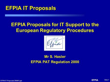 EFPIA EFPIA IT Proposals 200401.ppt Slide 1 EFPIA Proposals for IT Support to the European Regulatory Procedures Mr S. Hasler EFPIA PAT Regulation 2000.