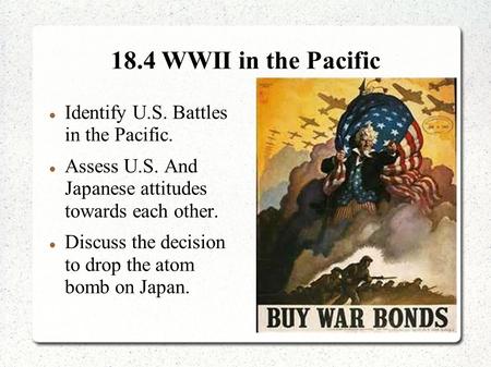 18.4 WWII in the Pacific Identify U.S. Battles in the Pacific. Assess U.S. And Japanese attitudes towards each other. Discuss the decision to drop the.