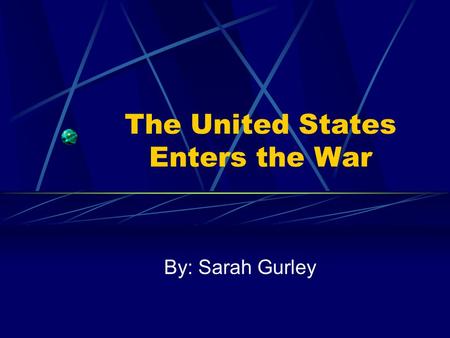 The United States Enters the War By: Sarah Gurley.