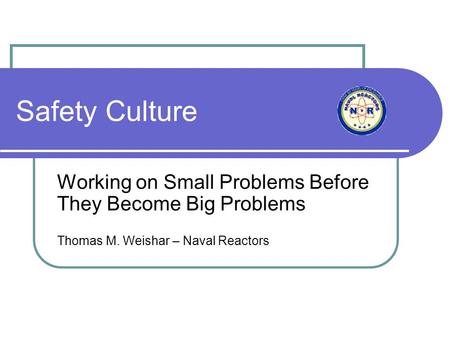 Safety Culture Working on Small Problems Before They Become Big Problems Thomas M. Weishar – Naval Reactors.