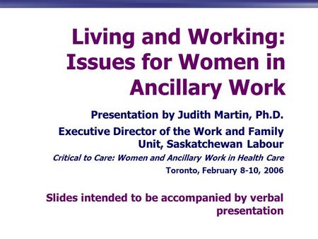 Living and Working: Issues for Women in Ancillary Work Presentation by Judith Martin, Ph.D. Executive Director of the Work and Family Unit, Saskatchewan.