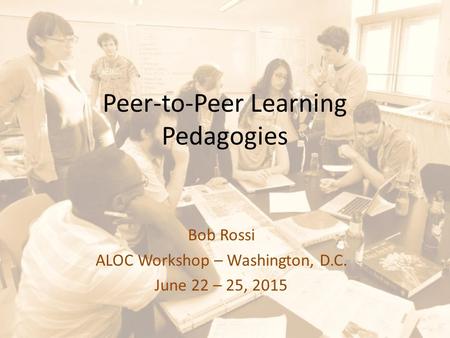 Peer-to-Peer Learning Pedagogies Bob Rossi ALOC Workshop – Washington, D.C. June 22 – 25, 2015.