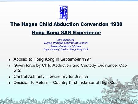 The Hague Child Abduction Convention 1980 Hong Kong SAR Experience Applied to Hong Kong in September 1997 Given force by Child Abduction and Custody Ordinance,