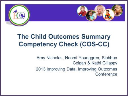 The Child Outcomes Summary Competency Check (COS-CC) Amy Nicholas, Naomi Younggren, Siobhan Colgan & Kathi Gillaspy 2013 Improving Data, Improving Outcomes.