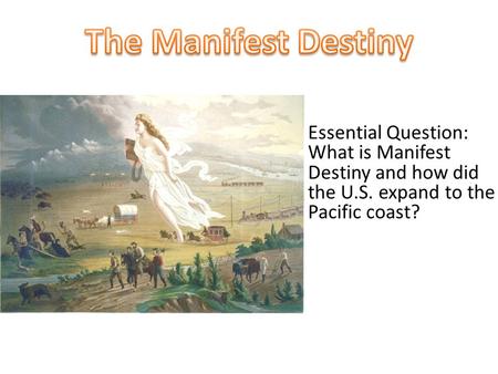 The Manifest Destiny Essential Question: What is Manifest Destiny and how did the U.S. expand to the Pacific coast?