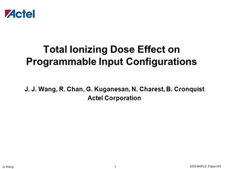 2005 MAPLD, Paper 240 JJ Wang 1 Total Ionizing Dose Effect on Programmable Input Configurations J. J. Wang, R. Chan, G. Kuganesan, N. Charest, B. Cronquist.