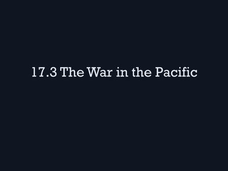 17.3 The War in the Pacific. The Philippines The Japanese took the islands & our military base there while Gen. MacArthur fled – Our troops were force.
