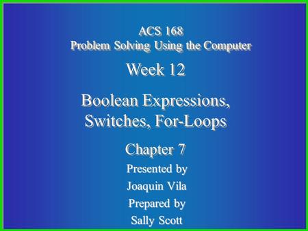 Presented by Joaquin Vila Prepared by Sally Scott ACS 168 Problem Solving Using the Computer Week 12 Boolean Expressions, Switches, For-Loops Chapter 7.