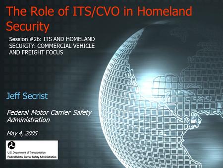 The Role of ITS/CVO in Homeland Security Jeff Secrist Federal Motor Carrier Safety Administration May 4, 2005 Session #26: ITS AND HOMELAND SECURITY: COMMERCIAL.