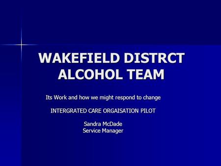 WAKEFIELD DISTRCT ALCOHOL TEAM Its Work and how we might respond to change INTERGRATED CARE ORGAISATION PILOT Sandra McDade Service Manager.