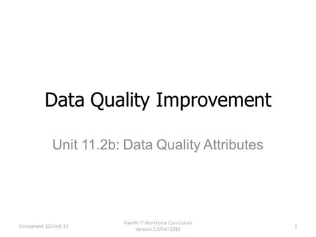 Unit 11.2b: Data Quality Attributes Data Quality Improvement Component 12/Unit 11 Health IT Workforce Curriculum Version 1.0/Fall 2010 1.
